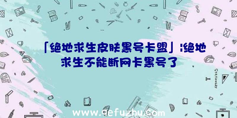 「绝地求生皮肤黑号卡盟」|绝地求生不能断网卡黑号了